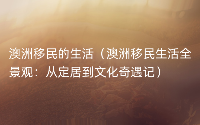 澳洲移民的生活（澳洲移民生活全景观：从定居到文化奇遇记）