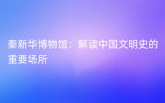 秦新华博物馆：解读中国文明史的重要场所