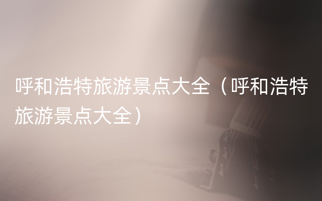 呼和浩特旅游景点大全（呼和浩特旅游景点大全）