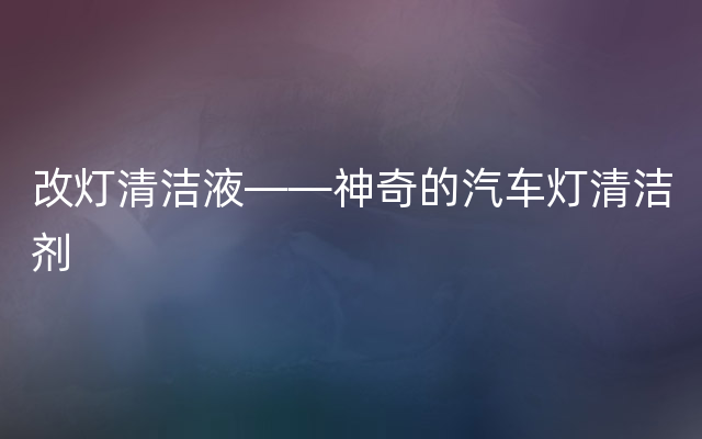 改灯清洁液——神奇的汽车灯清洁剂