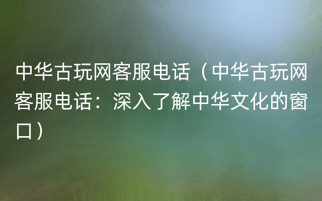 中华古玩网客服电话（中华古玩网客服电话：深入了解中华文化的窗口）
