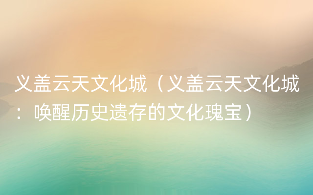 义盖云天文化城（义盖云天文化城：唤醒历史遗存的文化瑰宝）