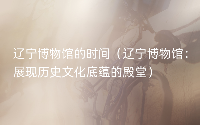 辽宁博物馆的时间（辽宁博物馆：展现历史文化底蕴的殿堂）