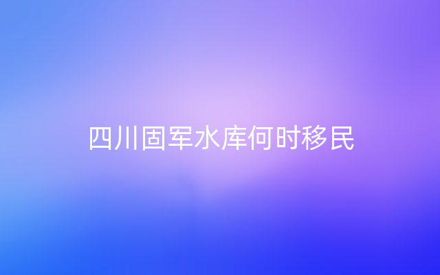 四川固军水库何时移民