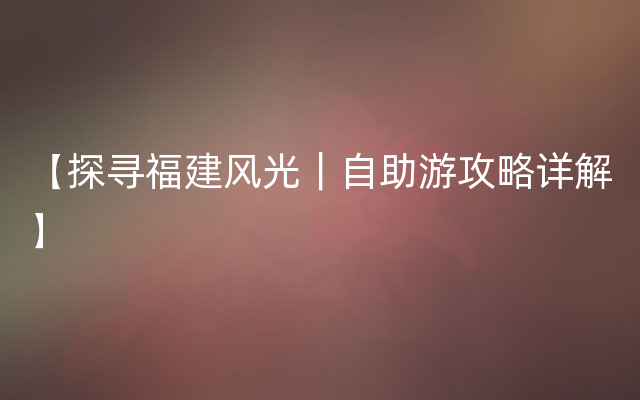 【探寻福建风光｜自助游攻略详解】