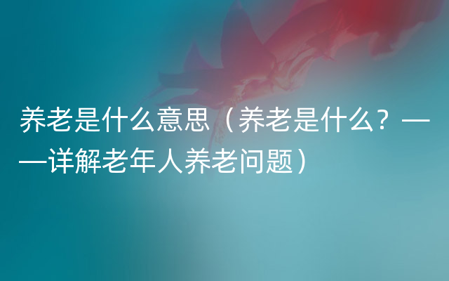 养老是什么意思（养老是什么？——详解老年人养老问题）