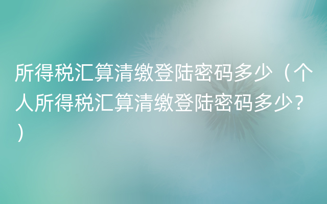 所得税汇算清缴登陆密码多少（个人所得税汇算清缴登陆密码多少？）