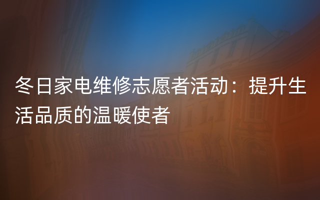 冬日家电维修志愿者活动：提升生活品质的温暖使者