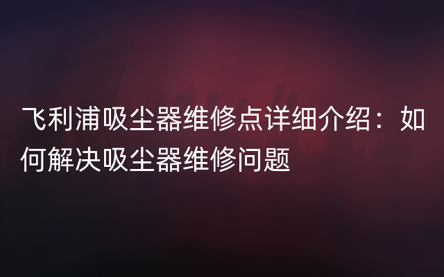 飞利浦吸尘器维修点详细介绍：如何解决吸尘器维修问题