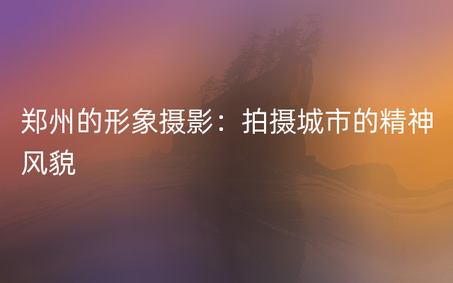郑州的形象摄影：拍摄城市的精神风貌