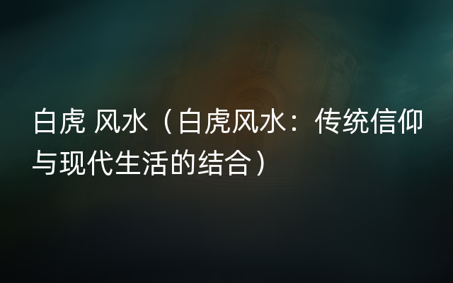白虎 风水（白虎风水：传统信仰与现代生活的结合）