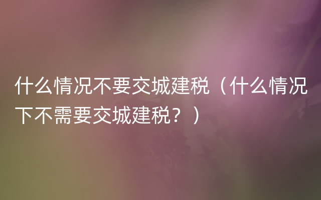 什么情况不要交城建税（什么情况下不需要交城建税？）