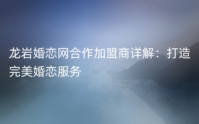 龙岩婚恋网合作加盟商详解：打造完美婚恋服务