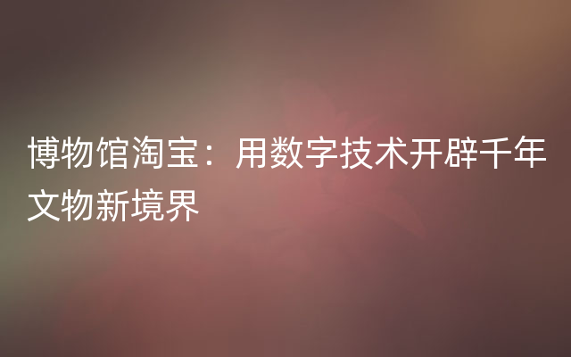 博物馆淘宝：用数字技术开辟千年文物新境界