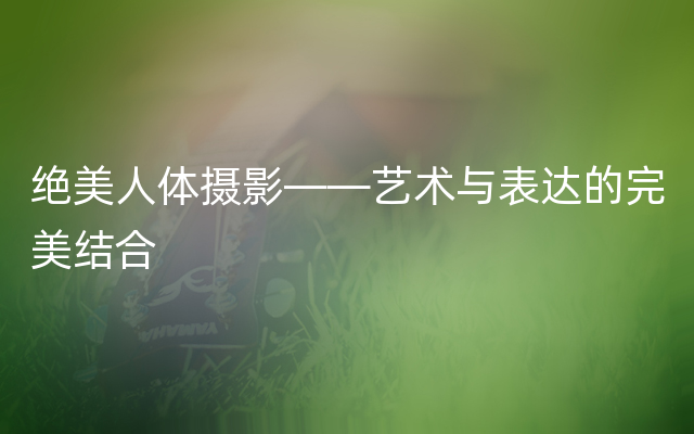 绝美人体摄影——艺术与表达的完美结合