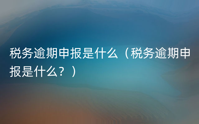 税务逾期申报是什么（税务逾期申报是什么？）