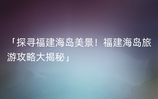 「探寻福建海岛美景！福建海岛旅游攻略大揭秘」