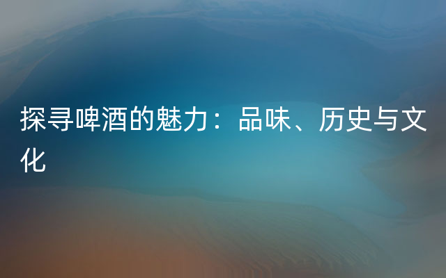 探寻啤酒的魅力：品味、历史与文化