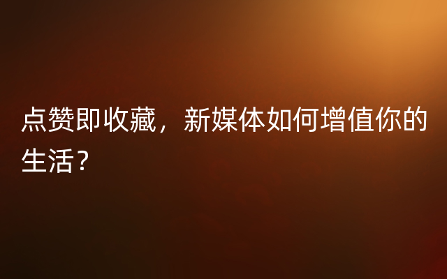 点赞即收藏，新媒体如何增值你的生活？