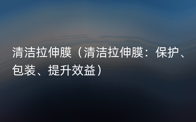 清洁拉伸膜（清洁拉伸膜：保护、包装、提升效益）