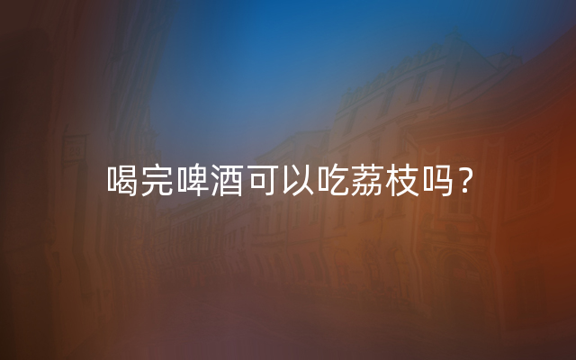喝完啤酒可以吃荔枝吗？