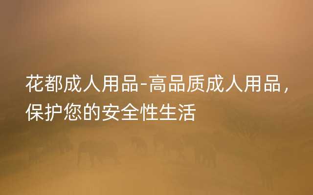 花都成人用品-高品质成人用品，保护您的安全性生活