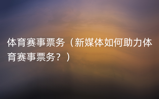 体育赛事票务（新媒体如何助力体育赛事票务？）