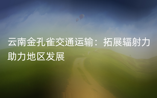 云南金孔雀交通运输：拓展辐射力助力地区发展