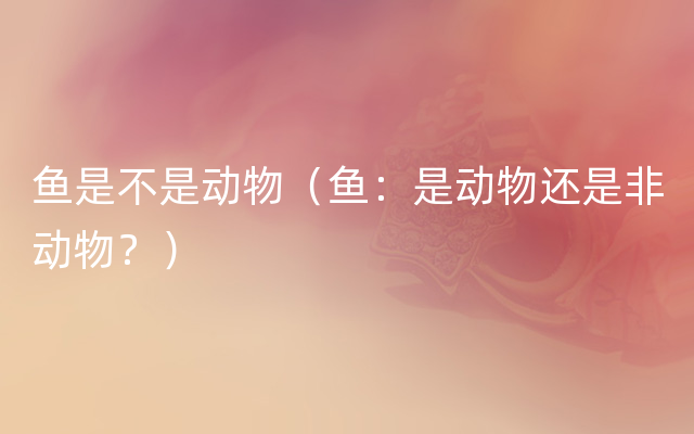 鱼是不是动物（鱼：是动物还是非动物？）