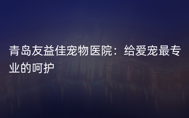青岛友益佳宠物医院：给爱宠最专业的呵护