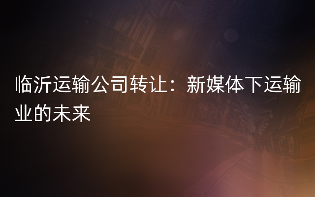 临沂运输公司转让：新媒体下运输业的未来