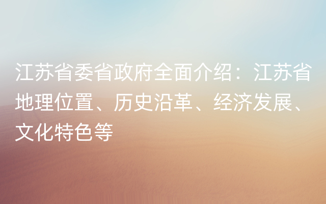 江苏省委省政府全面介绍：江苏省地理位置、历史沿革、经济发展、文化特色等