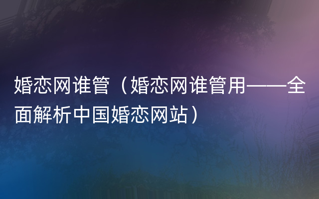婚恋网谁管（婚恋网谁管用——全面解析中国婚恋网站）