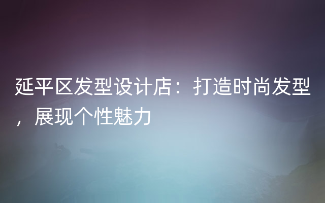 延平区发型设计店：打造时尚发型，展现个性魅力
