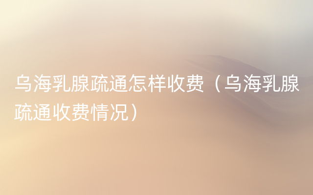 乌海乳腺疏通怎样收费（乌海乳腺疏通收费情况）