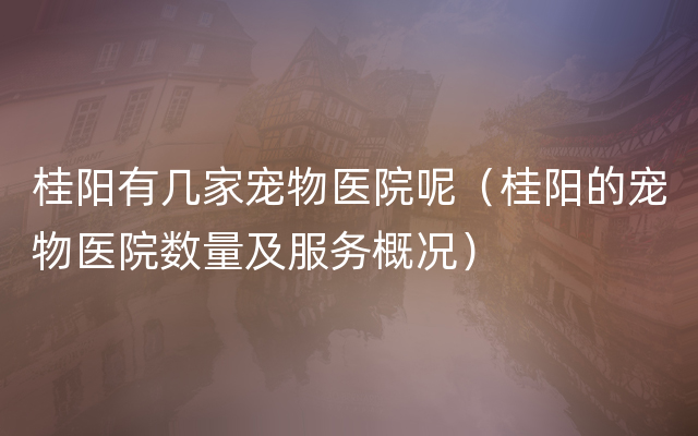 桂阳有几家宠物医院呢（桂阳的宠物医院数量及服务概况）