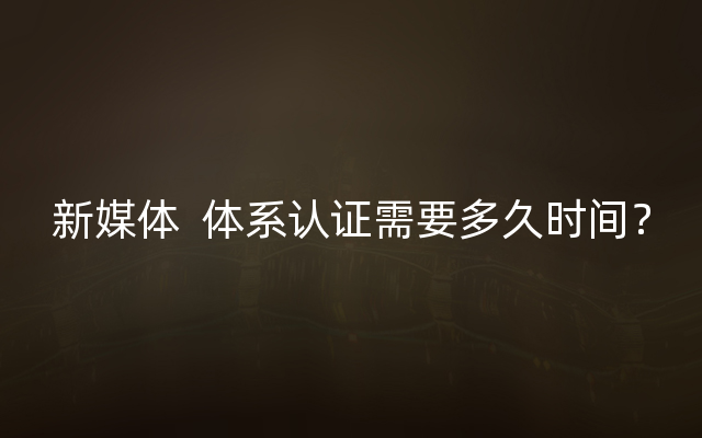 新媒体  体系认证需要多久时间？