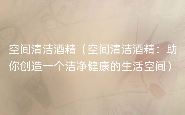 空间清洁酒精（空间清洁酒精：助你创造一个洁净健康的生活空间）