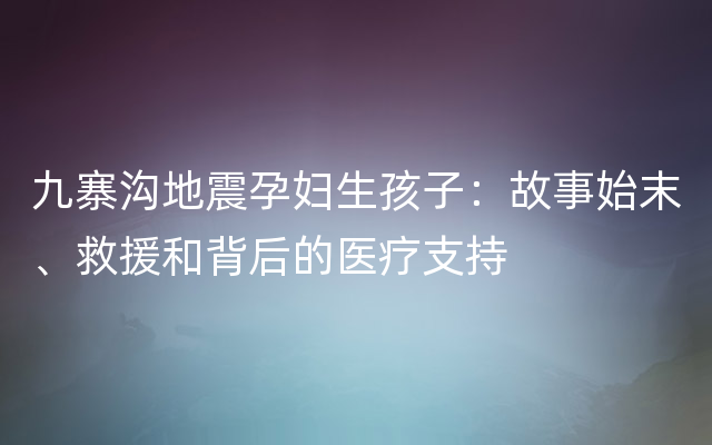 九寨沟地震孕妇生孩子：故事始末、救援和背后的医