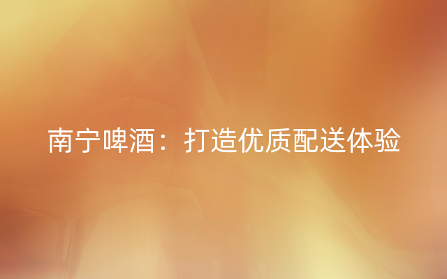 南宁啤酒：打造优质配送体验