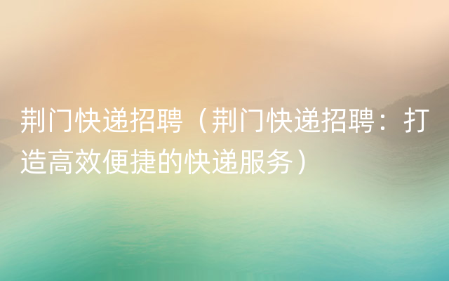 荆门快递招聘（荆门快递招聘：打造高效便捷的快递服务）