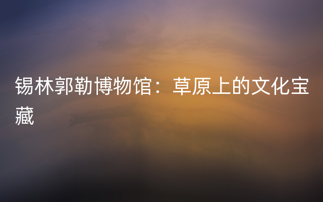锡林郭勒博物馆：草原上的文化宝藏