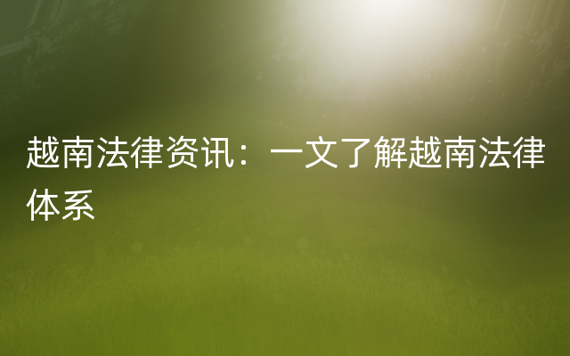 越南法律资讯：一文了解越南法律体系