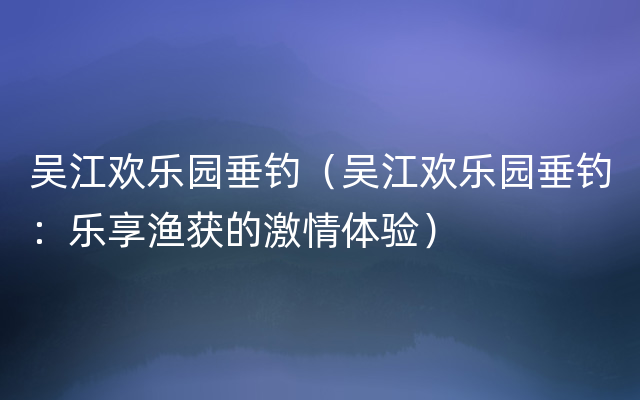吴江欢乐园垂钓（吴江欢乐园垂钓：乐享渔获的激情体验）