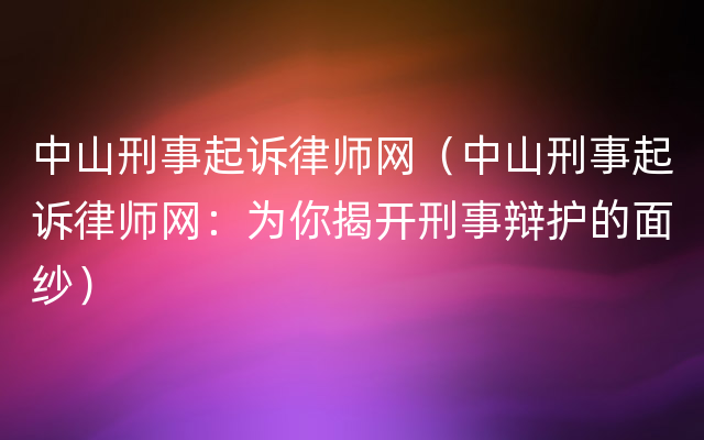 中山刑事起诉律师网（中山刑事起诉律师网：为你揭开刑事辩护的面纱）