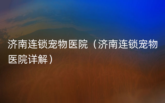 济南连锁宠物医院（济南连锁宠物医院详解）