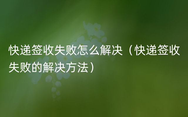 快递签收失败怎么解决（快递签收失败的解决方法）