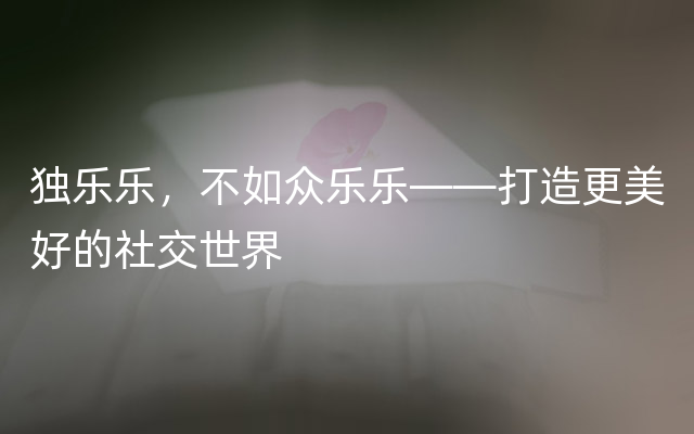 独乐乐，不如众乐乐——打造更美好的社交世界