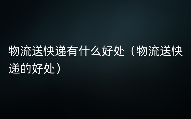 物流送快递有什么好处（物流送快递的好处）