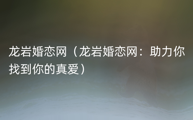 龙岩婚恋网（龙岩婚恋网：助力你找到你的真爱）